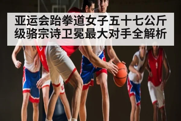 亚运会跆拳道女子五十七公斤级骆宗诗卫冕最大对手全解析